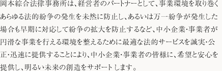 岡本綜合法律事務所は、経営者のパートナーとして、事業環境を取り巻くあらゆる法的紛争の発生を未然に防止し、あるいは万一紛争が発生した場合も早期に対応して紛争の拡大を防止するなど、中小企業・事業者が円滑な事業を行える環境を整えるために最適な法的サービスを誠実・公正・迅速に提供することにより、中小企業・事業者の皆様に、希望と安心を提供し、明るい未来の創造をサポートします。